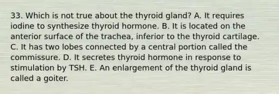 33. Which is not true about the thyroid gland? A. It requires iodine to synthesize thyroid hormone. B. It is located on the anterior surface of the trachea, inferior to the thyroid cartilage. C. It has two lobes connected by a central portion called the commissure. D. It secretes thyroid hormone in response to stimulation by TSH. E. An enlargement of the thyroid gland is called a goiter.