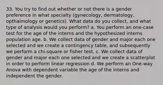 33. You try to find out whether or not there is a gender preference in what specialty (gynecology, dermatology, opthalmology or genetics). What data do you collect, and what type of analysis would you perform? a. You perform an one-case test for the age of the interns and the hypothesized interns population age. b. We collect data of gender and major each one selected and we create a contingency table, and subsequently we perform a chi-square or fisher test. c. We collect data of gender and major each one selected and we create a scatterplot in order to perform linear regression d. We perform an One-way Anova with dependent variable the age of the interns and independent the gender.