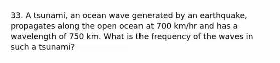 33. A tsunami, an ocean wave generated by an earthquake, propagates along the open ocean at 700 km/hr and has a wavelength of 750 km. What is the frequency of the waves in such a tsunami?