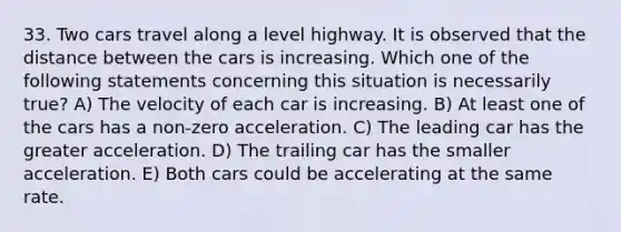 33. Two cars travel along a level highway. It is observed that the distance between the cars is increasing. Which one of the following statements concerning this situation is necessarily true? A) The velocity of each car is increasing. B) At least one of the cars has a non-zero acceleration. C) The leading car has the greater acceleration. D) The trailing car has the smaller acceleration. E) Both cars could be accelerating at the same rate.