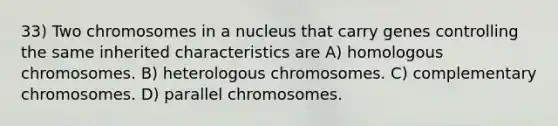 33) Two chromosomes in a nucleus that carry genes controlling the same inherited characteristics are A) homologous chromosomes. B) heterologous chromosomes. C) complementary chromosomes. D) parallel chromosomes.