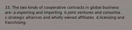 33. The two kinds of cooperative contracts in global business are: a.exporting and importing. b.joint ventures and consortia. c.strategic alliances and wholly owned affiliates. d.licensing and franchising.