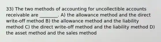 33) The two methods of accounting for uncollectible accounts receivable are ________. A) the allowance method and the direct write-off method B) the allowance method and the liability method C) the direct write-off method and the liability method D) the asset method and the sales method