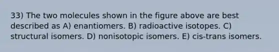 33) The two molecules shown in the figure above are best described as A) enantiomers. B) radioactive isotopes. C) structural isomers. D) nonisotopic isomers. E) cis-trans isomers.