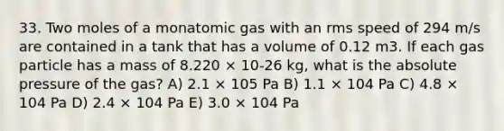 33. Two moles of a monatomic gas with an rms speed of 294 m/s are contained in a tank that has a volume of 0.12 m3. If each gas particle has a mass of 8.220 × 10-26 kg, what is the absolute pressure of the gas? A) 2.1 × 105 Pa B) 1.1 × 104 Pa C) 4.8 × 104 Pa D) 2.4 × 104 Pa E) 3.0 × 104 Pa