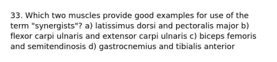 33. Which two muscles provide good examples for use of the term "synergists"? a) latissimus dorsi and pectoralis major b) flexor carpi ulnaris and extensor carpi ulnaris c) biceps femoris and semitendinosis d) gastrocnemius and tibialis anterior