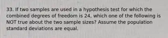 33. If two samples are used in a hypothesis test for which the combined degrees of freedom is 24, which one of the following is NOT true about the two sample sizes? Assume the population <a href='https://www.questionai.com/knowledge/kqGUr1Cldy-standard-deviation' class='anchor-knowledge'>standard deviation</a>s are equal.