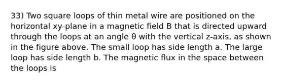 33) Two square loops of thin metal wire are positioned on the horizontal xy-plane in a magnetic field B that is directed upward through the loops at an angle θ with the vertical z-axis, as shown in the figure above. The small loop has side length a. The large loop has side length b. The magnetic flux in the space between the loops is