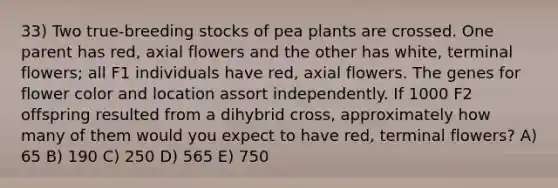 33) Two true-breeding stocks of pea plants are crossed. One parent has red, axial flowers and the other has white, terminal flowers; all F1 individuals have red, axial flowers. The genes for flower color and location assort independently. If 1000 F2 offspring resulted from a dihybrid cross, approximately how many of them would you expect to have red, terminal flowers? A) 65 B) 190 C) 250 D) 565 E) 750