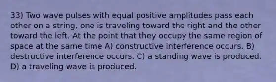 33) Two wave pulses with equal positive amplitudes pass each other on a string, one is traveling toward the right and the other toward the left. At the point that they occupy the same region of space at the same time A) constructive interference occurs. B) destructive interference occurs. C) a standing wave is produced. D) a traveling wave is produced.