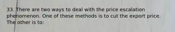 33. There are two ways to deal with the price escalation phenomenon. One of these methods is to cut the export price. The other is to: