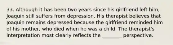 33. Although it has been two years since his girlfriend left him, Joaquin still suffers from depression. His therapist believes that Joaquin remains depressed because the girlfriend reminded him of his mother, who died when he was a child. The therapist's interpretation most clearly reflects the ________ perspective.