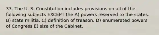 33. The U. S. Constitution includes provisions on all of the following subjects EXCEPT the A) powers reserved to the states. B) state militia. C) definition of treason. D) enumerated powers of Congress E) size of the Cabinet.