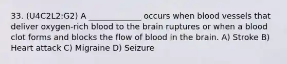 33. (U4C2L2:G2) A _____________ occurs when blood vessels that deliver oxygen-rich blood to the brain ruptures or when a blood clot forms and blocks the flow of blood in the brain. A) Stroke B) Heart attack C) Migraine D) Seizure