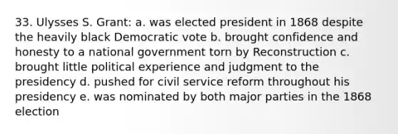 33. Ulysses S. Grant: a. was elected president in 1868 despite the heavily black Democratic vote b. brought confidence and honesty to a national government torn by Reconstruction c. brought little political experience and judgment to the presidency d. pushed for civil service reform throughout his presidency e. was nominated by both major parties in the 1868 election