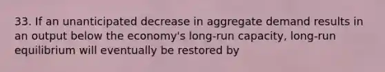 33. If an unanticipated decrease in aggregate demand results in an output below the economy's long-run capacity, long-run equilibrium will eventually be restored by