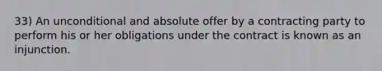 33) An unconditional and absolute offer by a contracting party to perform his or her obligations under the contract is known as an injunction.