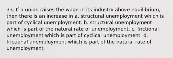 33. If a union raises the wage in its industry above equilibrium, then there is an increase in a. structural unemployment which is part of cyclical unemployment. b. structural unemployment which is part of the natural rate of unemployment. c. frictional unemployment which is part of cyclical unemployment. d. frictional unemployment which is part of the natural rate of unemployment.