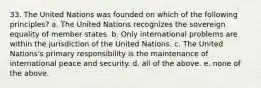 33. The United Nations was founded on which of the following principles? a. The United Nations recognizes the sovereign equality of member states. b. Only international problems are within the jurisdiction of the United Nations. c. The United Nations's primary responsibility is the maintenance of international peace and security. d. all of the above. e. none of the above.