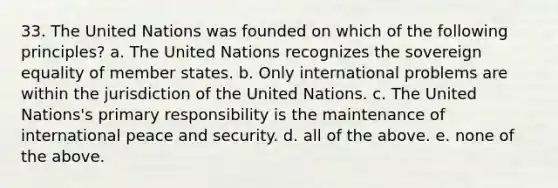 33. The United Nations was founded on which of the following principles? a. The United Nations recognizes the sovereign equality of member states. b. Only international problems are within the jurisdiction of the United Nations. c. The United Nations's primary responsibility is the maintenance of international peace and security. d. all of the above. e. none of the above.