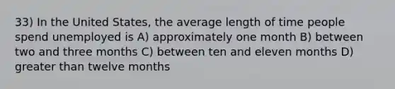 33) In the United States, the average length of time people spend unemployed is A) approximately one month B) between two and three months C) between ten and eleven months D) greater than twelve months