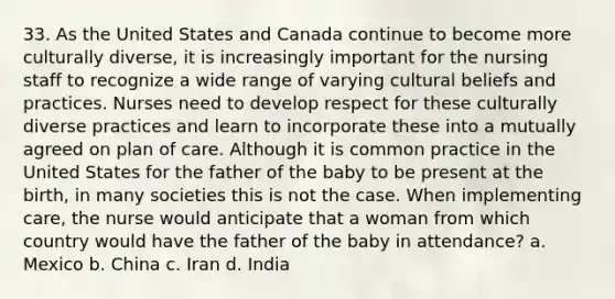 33. As the United States and Canada continue to become more culturally diverse, it is increasingly important for the nursing staff to recognize a wide range of varying cultural beliefs and practices. Nurses need to develop respect for these culturally diverse practices and learn to incorporate these into a mutually agreed on plan of care. Although it is common practice in the United States for the father of the baby to be present at the birth, in many societies this is not the case. When implementing care, the nurse would anticipate that a woman from which country would have the father of the baby in attendance? a. Mexico b. China c. Iran d. India