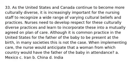 33. As the United States and Canada continue to become more culturally diverse, it is increasingly important for the nursing staff to recognize a wide range of varying cultural beliefs and practices. Nurses need to develop respect for these culturally diverse practices and learn to incorporate these into a mutually agreed on plan of care. Although it is common practice in the United States for the father of the baby to be present at the birth, in many societies this is not the case. When implementing care, the nurse would anticipate that a woman from which country would have the father of the baby in attendance? a. Mexico c. Iran b. China d. India