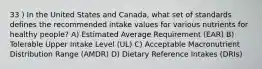 33 ) In the United States and Canada, what set of standards defines the recommended intake values for various nutrients for healthy people? A) Estimated Average Requirement (EAR) B) Tolerable Upper Intake Level (UL) C) Acceptable Macronutrient Distribution Range (AMDR) D) Dietary Reference Intakes (DRIs)