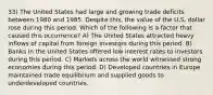 33) The United States had large and growing trade deficits between 1980 and 1985. Despite this, the value of the U.S. dollar rose during this period. Which of the following is a factor that caused this occurrence? A) The United States attracted heavy inflows of capital from foreign investors during this period. B) Banks in the United States offered low interest rates to investors during this period. C) Markets across the world witnessed strong economies during this period. D) Developed countries in Europe maintained trade equilibrium and supplied goods to underdeveloped countries.