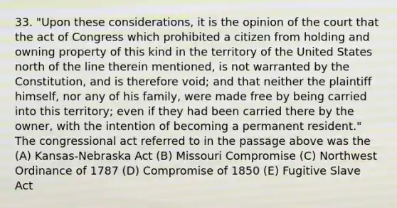 33. "Upon these considerations, it is the opinion of the court that the act of Congress which prohibited a citizen from holding and owning property of this kind in the territory of the United States north of the line therein mentioned, is not warranted by the Constitution, and is therefore void; and that neither the plaintiff himself, nor any of his family, were made free by being carried into this territory; even if they had been carried there by the owner, with the intention of becoming a permanent resident." The congressional act referred to in the passage above was the (A) Kansas-Nebraska Act (B) Missouri Compromise (C) Northwest Ordinance of 1787 (D) Compromise of 1850 (E) Fugitive Slave Act