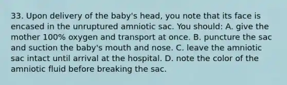 33. Upon delivery of the baby's head, you note that its face is encased in the unruptured amniotic sac. You should: A. give the mother 100% oxygen and transport at once. B. puncture the sac and suction the baby's mouth and nose. C. leave the amniotic sac intact until arrival at the hospital. D. note the color of the amniotic fluid before breaking the sac.