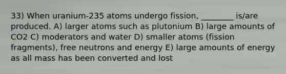 33) When uranium-235 atoms undergo fission, ________ is/are produced. A) larger atoms such as plutonium B) large amounts of CO2 C) moderators and water D) smaller atoms (fission fragments), free neutrons and energy E) large amounts of energy as all mass has been converted and lost