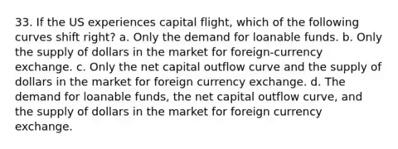 33. If the US experiences capital flight, which of the following curves shift right? a. Only the demand for loanable funds. b. Only the supply of dollars in the market for foreign-currency exchange. c. Only the net capital outflow curve and the supply of dollars in the market for foreign currency exchange. d. The demand for loanable funds, the net capital outflow curve, and the supply of dollars in the market for foreign currency exchange.