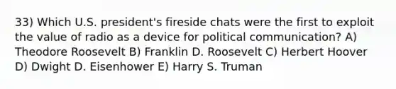 33) Which U.S. president's fireside chats were the first to exploit the value of radio as a device for political communication? A) Theodore Roosevelt B) Franklin D. Roosevelt C) Herbert Hoover D) Dwight D. Eisenhower E) Harry S. Truman