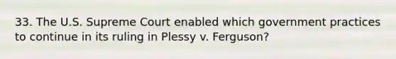 33. The U.S. Supreme Court enabled which government practices to continue in its ruling in Plessy v. Ferguson?