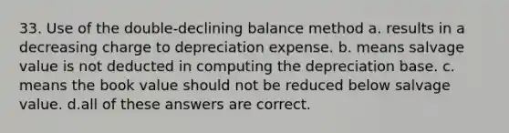 33. Use of the double-declining balance method a. results in a decreasing charge to depreciation expense. b. means salvage value is not deducted in computing the depreciation base. c. means the book value should not be reduced below salvage value. d.all of these answers are correct.