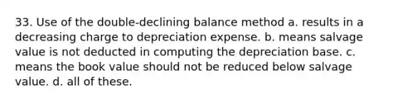 33. Use of the double-declining balance method a. results in a decreasing charge to depreciation expense. b. means salvage value is not deducted in computing the depreciation base. c. means the book value should not be reduced below salvage value. d. all of these.