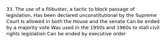 33. The use of a filibuster, a tactic to block passage of legislation, Has been declared unconstitutional by the Supreme Court Is allowed in both the House and the senate Can be ended by a majority vote Was used in the 1950s and 1960s to stall civil rights legislation Can be ended by executive order