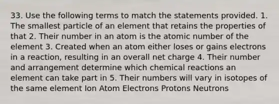 33. Use the following terms to match the statements provided. 1. The smallest particle of an element that retains the properties of that 2. Their number in an atom is the atomic number of the element 3. Created when an atom either loses or gains electrons in a reaction, resulting in an overall net charge 4. Their number and arrangement determine which chemical reactions an element can take part in 5. Their numbers will vary in isotopes of the same element Ion Atom Electrons Protons Neutrons