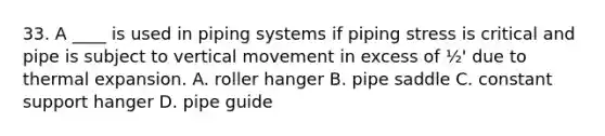 33. A ____ is used in piping systems if piping stress is critical and pipe is subject to vertical movement in excess of ½' due to thermal expansion. A. roller hanger B. pipe saddle C. constant support hanger D. pipe guide