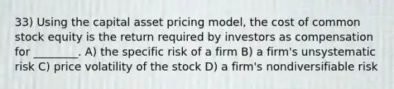 33) Using the capital asset pricing model, the cost of common stock equity is the return required by investors as compensation for ________. A) the specific risk of a firm B) a firm's unsystematic risk C) price volatility of the stock D) a firm's nondiversifiable risk