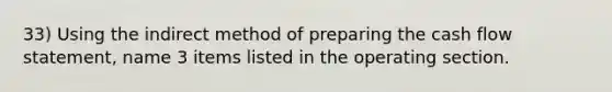 33) Using the indirect method of preparing the cash flow statement, name 3 items listed in the operating section.