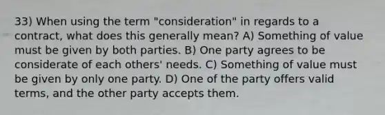 33) When using the term "consideration" in regards to a contract, what does this generally mean? A) Something of value must be given by both parties. B) One party agrees to be considerate of each others' needs. C) Something of value must be given by only one party. D) One of the party offers valid terms, and the other party accepts them.