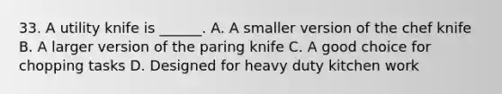 33. A utility knife is ______. A. A smaller version of the chef knife B. A larger version of the paring knife C. A good choice for chopping tasks D. Designed for heavy duty kitchen work