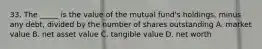 33. The _____ is the value of the mutual fund's holdings, minus any debt, divided by the number of shares outstanding A. market value B. net asset value C. tangible value D. net worth