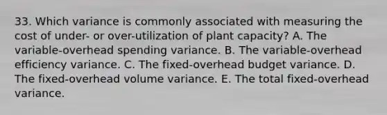 33. Which variance is commonly associated with measuring the cost of under- or over-utilization of plant capacity? A. The variable-overhead spending variance. B. The variable-overhead efficiency variance. C. The fixed-overhead budget variance. D. The fixed-overhead volume variance. E. The total fixed-overhead variance.