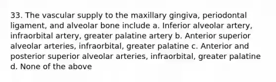 33. The vascular supply to the maxillary gingiva, periodontal ligament, and alveolar bone include a. Inferior alveolar artery, infraorbital artery, greater palatine artery b. Anterior superior alveolar arteries, infraorbital, greater palatine c. Anterior and posterior superior alveolar arteries, infraorbital, greater palatine d. None of the above