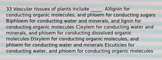 33 Vascular tissues of plants include _____. A)lignin for conducting organic molecules, and phloem for conducting sugars B)phloem for conducting water and minerals, and lignin for conducting organic molecules C)xylem for conducting water and minerals, and phloem for conducting dissolved organic molecules D)xylem for conducting organic molecules, and phloem for conducting water and minerals E)cuticles for conducting water, and phloem for conducting organic molecules