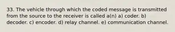 33. The vehicle through which the coded message is transmitted from the source to the receiver is called a(n) a) coder. b) decoder. c) encoder. d) relay channel. e) communication channel.