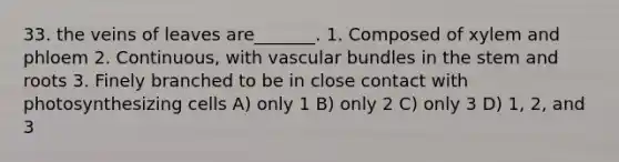 33. the veins of leaves are_______. 1. Composed of xylem and phloem 2. Continuous, with vascular bundles in the stem and roots 3. Finely branched to be in close contact with photosynthesizing cells A) only 1 B) only 2 C) only 3 D) 1, 2, and 3